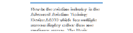 Text Box: New to the aviation industry is the Advanced Aviation Training Device AATD which has multiple screens display rather than one continues screen.  The Basic Advanced Training Device BATD is 
A FTD but with less feature.  These units provide no real motion and provide a visual appearance of
pitch, bank and roll.
